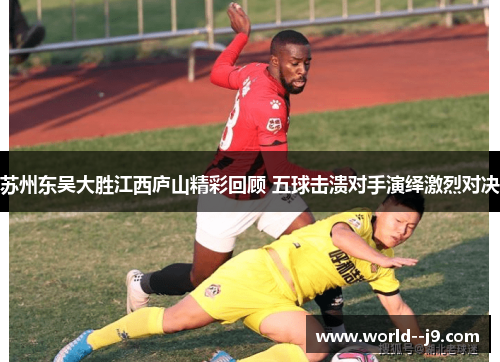 苏州东吴大胜江西庐山精彩回顾 五球击溃对手演绎激烈对决