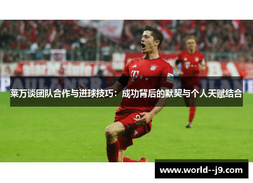 莱万谈团队合作与进球技巧：成功背后的默契与个人天赋结合