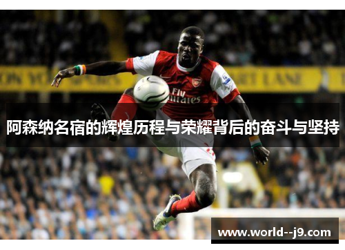 阿森纳名宿的辉煌历程与荣耀背后的奋斗与坚持