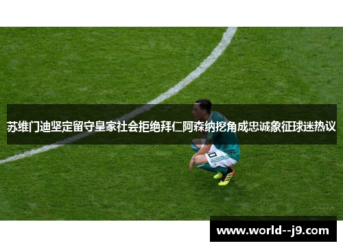 苏维门迪坚定留守皇家社会拒绝拜仁阿森纳挖角成忠诚象征球迷热议 苏维门迪坚定留守皇家社会拒绝拜仁阿森纳挖角成忠诚象征球迷热议