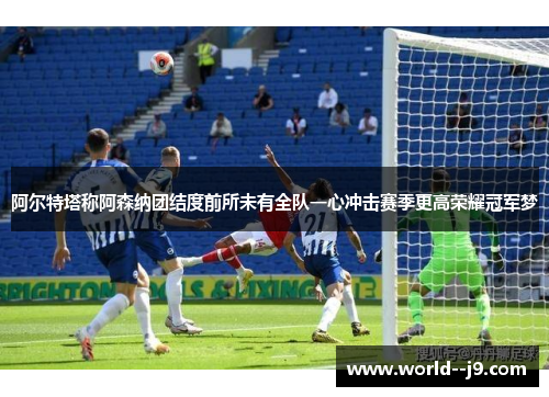 阿尔特塔称阿森纳团结度前所未有全队一心冲击赛季更高荣耀冠军梦
